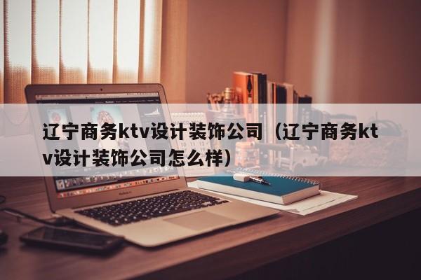 辽宁商务ktv设计装饰公司（辽宁商务ktv设计装饰公司怎么样）