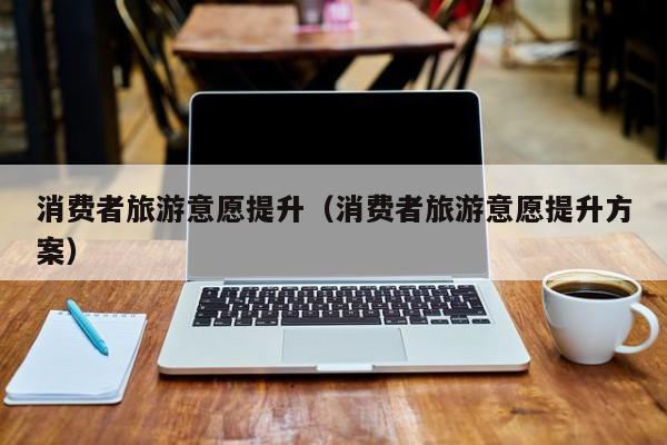 消费者旅游意愿提升（消费者旅游意愿提升方案）