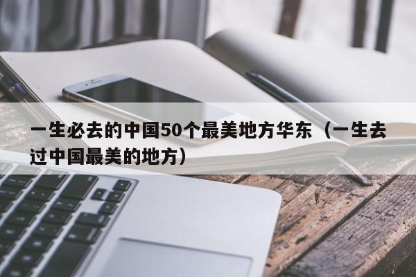 一生必去的中国50个最美地方华东（一生去过中国最美的地方）