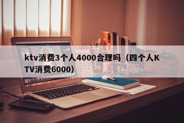 ktv消费3个人4000合理吗（四个人KTV消费6000）