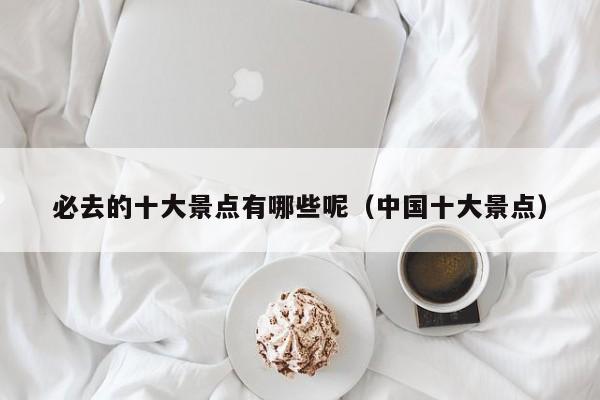 必去的十大景点有哪些呢（中国十大景点）
