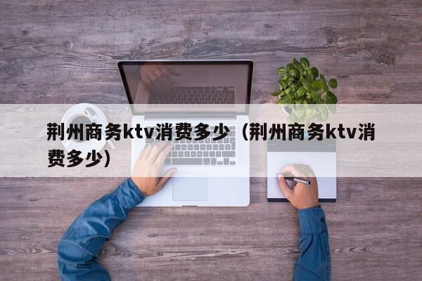 荆州商务ktv消费多少（荆州商务ktv消费多少）