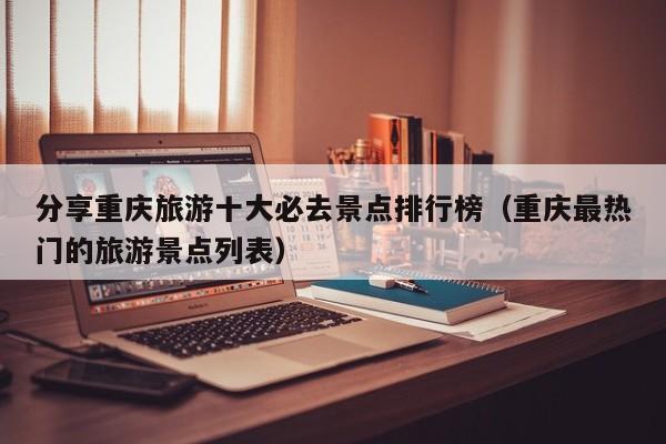 分享重庆旅游十大必去景点排行榜（重庆最热门的旅游景点列表）
