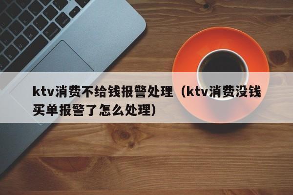 ktv消费不给钱报警处理（ktv消费没钱买单报警了怎么处理）