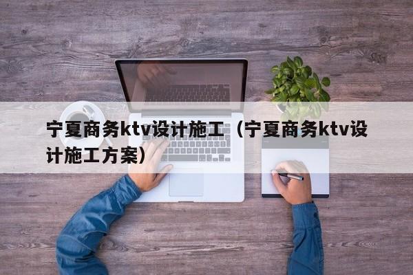 宁夏商务ktv设计施工（宁夏商务ktv设计施工方案）