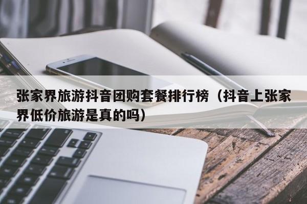 张家界旅游抖音团购套餐排行榜（抖音上张家界低价旅游是真的吗）
