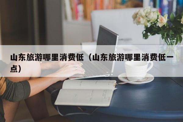 山东旅游哪里消费低（山东旅游哪里消费低一点）