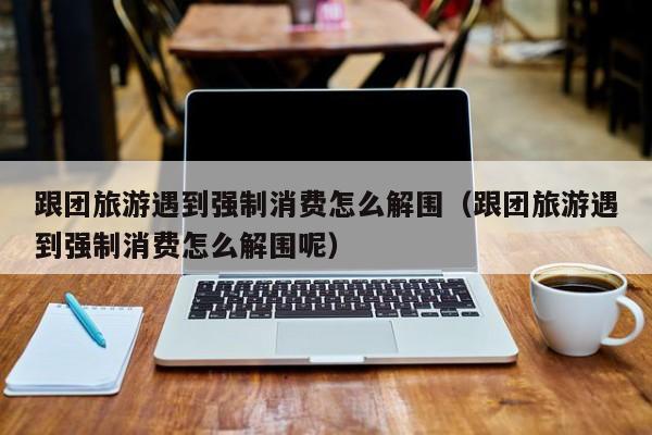 跟团旅游遇到强制消费怎么解围（跟团旅游遇到强制消费怎么解围呢）
