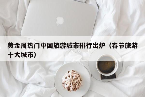 黄金周热门中国旅游城市排行出炉（春节旅游十大城市）