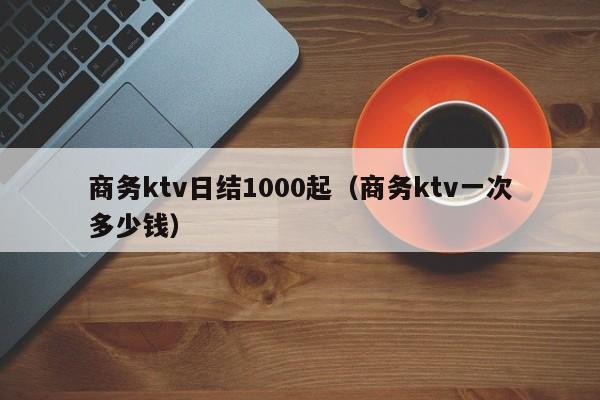 商务ktv日结1000起（商务ktv一次多少钱）