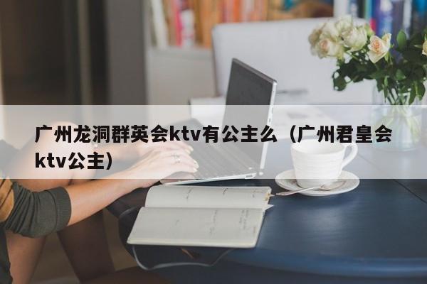 广州龙洞群英会ktv有公主么（广州君皇会ktv公主）