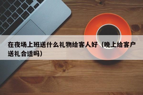 在夜场上班送什么礼物给客人好（晚上给客户送礼合适吗）