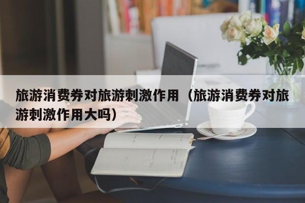 旅游消费券对旅游刺激作用（旅游消费券对旅游刺激作用大吗）