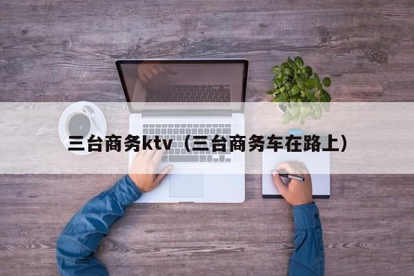 三台商务ktv（三台商务车在路上）