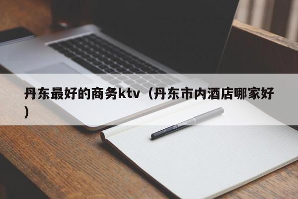 丹东最好的商务ktv（丹东市内酒店哪家好）