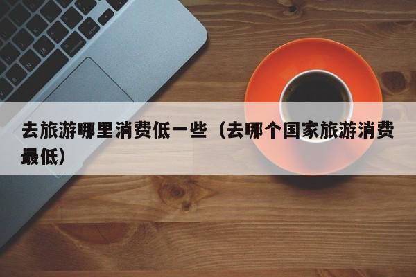 去旅游哪里消费低一些（去哪个国家旅游消费最低）