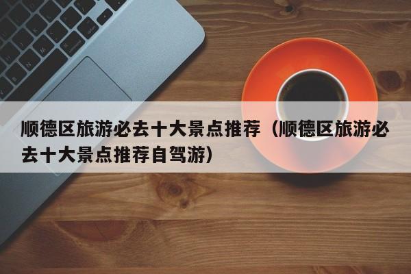 顺德区旅游必去十大景点推荐（顺德区旅游必去十大景点推荐自驾游）
