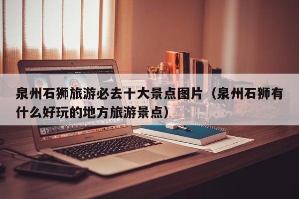 泉州石狮旅游必去十大景点图片（泉州石狮有什么好玩的地方旅游景点）