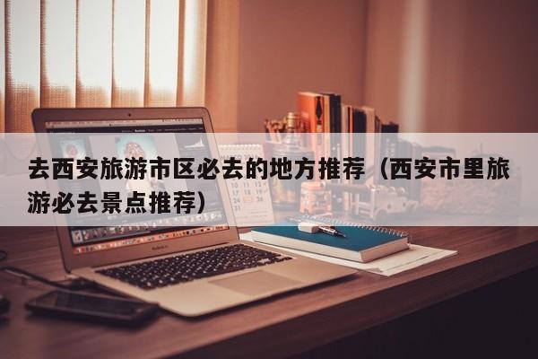 去西安旅游市区必去的地方推荐（西安市里旅游必去景点推荐）