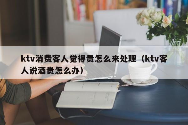 ktv消费客人觉得贵怎么来处理（ktv客人说酒贵怎么办）