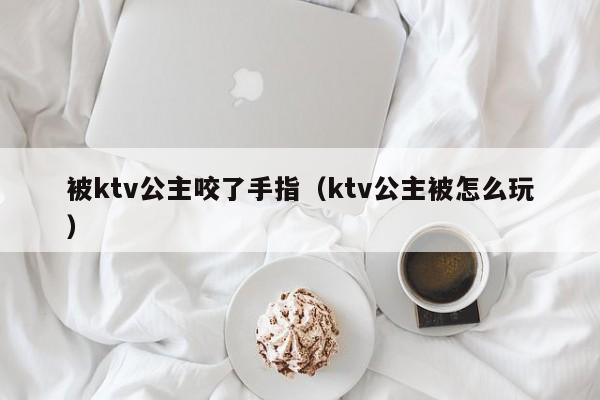 被ktv公主咬了手指（ktv公主被怎么玩）