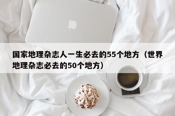 国家地理杂志人一生必去的55个地方（世界地理杂志必去的50个地方）