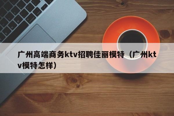广州高端商务ktv招聘佳丽模特（广州ktv模特怎样）