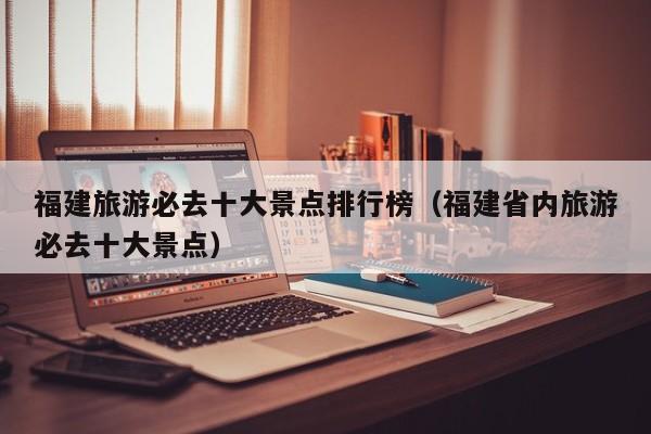 福建旅游必去十大景点排行榜（福建省内旅游必去十大景点）