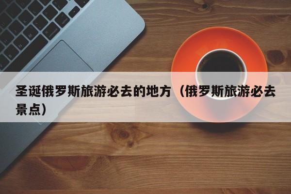 圣诞俄罗斯旅游必去的地方（俄罗斯旅游必去景点）