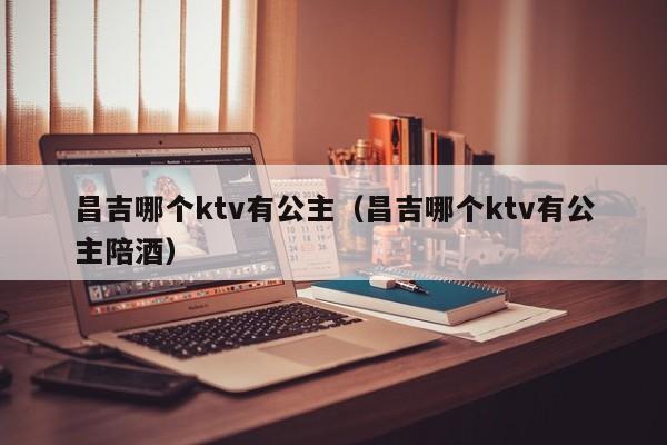 昌吉哪个ktv有公主（昌吉哪个ktv有公主陪酒）