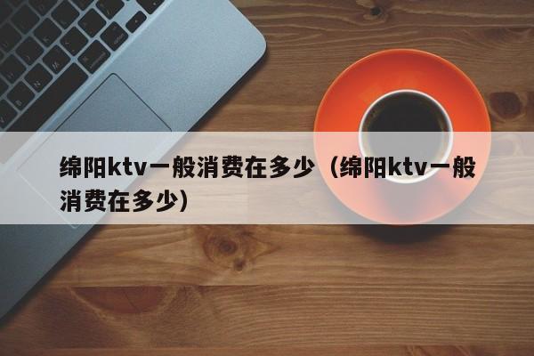 绵阳ktv一般消费在多少（绵阳ktv一般消费在多少）