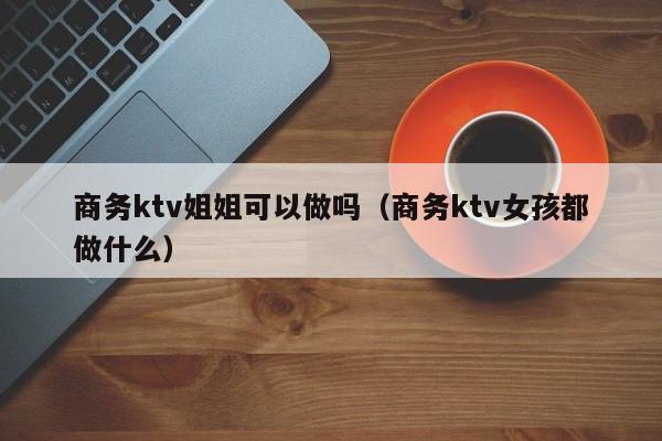 商务ktv姐姐可以做吗（商务ktv女孩都做什么）
