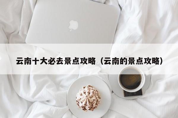 云南十大必去景点攻略（云南的景点攻略）