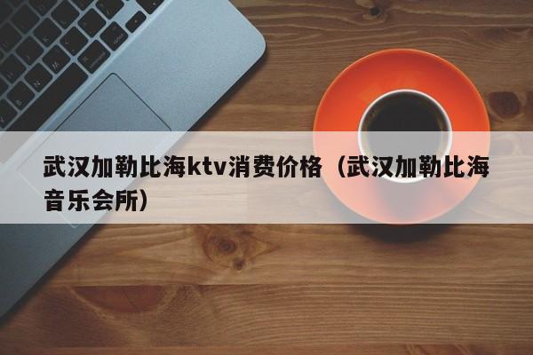 武汉加勒比海ktv消费价格（武汉加勒比海音乐会所）