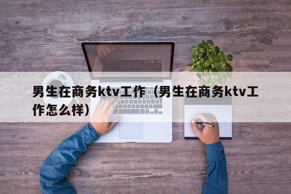 男生在商务ktv工作（男生在商务ktv工作怎么样）