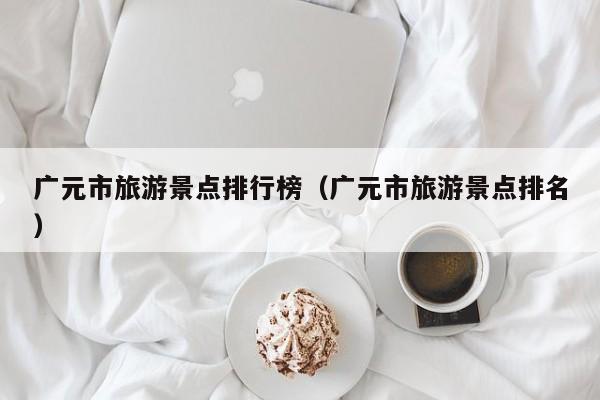 广元市旅游景点排行榜（广元市旅游景点排名）