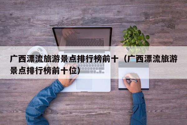 广西漂流旅游景点排行榜前十（广西漂流旅游景点排行榜前十位）
