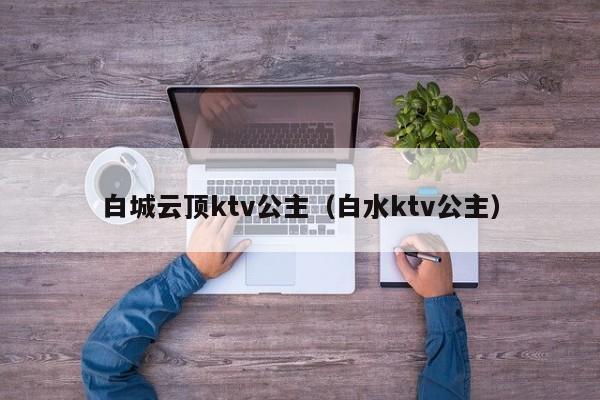 白城云顶ktv公主（白水ktv公主）