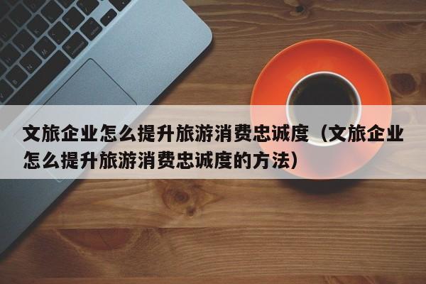 文旅企业怎么提升旅游消费忠诚度（文旅企业怎么提升旅游消费忠诚度的方法）