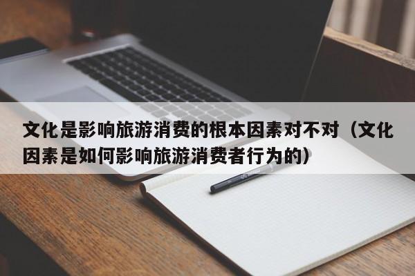 文化是影响旅游消费的根本因素对不对（文化因素是如何影响旅游消费者行为的）