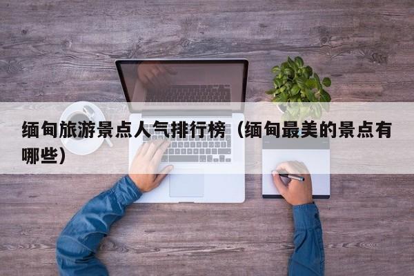 缅甸旅游景点人气排行榜（缅甸最美的景点有哪些）