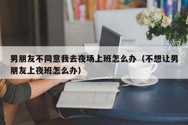 男朋友不同意我去夜场上班怎么办（不想让男朋友上夜班怎么办）