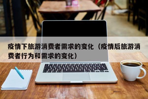 疫情下旅游消费者需求的变化（疫情后旅游消费者行为和需求的变化）