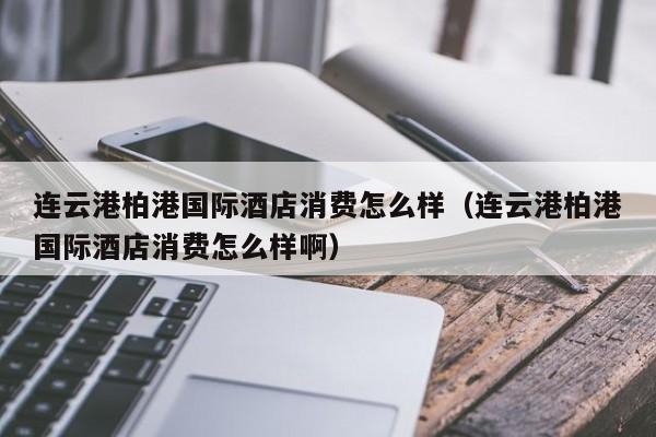 连云港柏港国际酒店消费怎么样（连云港柏港国际酒店消费怎么样啊）