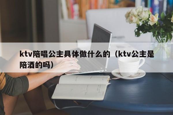 ktv陪唱公主具体做什么的（ktv公主是陪酒的吗）