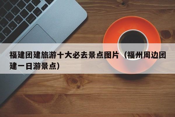 福建团建旅游十大必去景点图片（福州周边团建一日游景点）