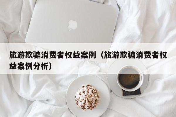 旅游欺骗消费者权益案例（旅游欺骗消费者权益案例分析）