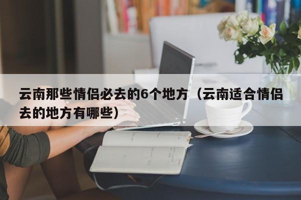 云南那些情侣必去的6个地方（云南适合情侣去的地方有哪些）