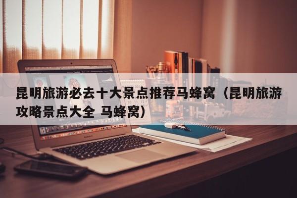 昆明旅游必去十大景点推荐马蜂窝（昆明旅游攻略景点大全 马蜂窝）