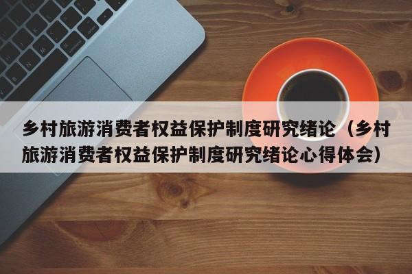 乡村旅游消费者权益保护制度研究绪论（乡村旅游消费者权益保护制度研究绪论心得体会）